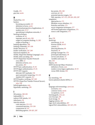 Gradle, 178
grey hat, xxviii
H
HackerOne, 222
hackers
becoming successful, 113
definition of term, xxviii
functional perspective of applications, 19
modern era, 15-17
specializing in telephone networks, 9
hacking techniques
evolution of, 18
improper use of, xxiv, 184
origins of computer hacking, 11, 282
origins of hacking, 1
hashing algorithms, 106
hashing credentials, 197-199
header detection, 92
header verification, 247-249
historical snapshots, 60
HTML (HyperText Markup Language), xxix
HTML entity encoding, 240
HTTP (HyperText Transfer Protocol)
circa 2000, 12
definition of term, xxix
key points, 283
HTTP basic authentication, 47, 81
HTTP digest authentication, 47, 81
HTTP GET requests
alternate GET payloads, 136
query parameter tampering, 131-135
stateless GET requests, 251
HTTP headers, verifying, 247-249
HTTPS (HyperText Transfer Protocol Secure),
xxix, 196
hybrid applications, xxix
hyperlinks, sanitizing, 239
I
IM systems, 100-105
IndexedDB, 51
indirect XXE attacks, 145
inheritance, 38
injection attacks
code injection, 151-155
command injection, 155-158
components of, 147
defending against, 259-267, 287
key points, 285, 285
overview of, 158
potential injection targets, 263
SQL injection, 147-151, 259-263, 285, 287
integration
approaches to, 173
blacklists versus whitelists, 211
branches and forks, 174
secure integration techniques, 277
self-hosted application integrations, 174
source-code integration, 175
J
Java, 178
JavaScript
asynchrony, 41-44
browser DOM, 44-45
context, 37
detecting libraries, 90
functions, 36
package manager for, 176
prototypal inheritance, 38
servers and clients, 33
variables and scope, 34
Jest, 218
JQuery, 181
JSON (JavaScript Object Notation)
definition of term, xxix
modern versus legacy application, 32-33
versus XML format, 256
K
key stretching, 199
known plaintext attacks (KPAs), 8
L
language and terminology, xxvii-xxx
acronyms, xxix
common terms, xxviii
occupations, xxviii
learning goals, xvii, xxi
Let's Encrypt, 196
local storage, 50
logging systems, 269
logic-level vulnerabilities, 207
logical DoS vulnerabilities, 165-167, 270
294 | Index
 