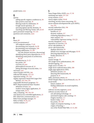 purple teams, xxix
Q
queries
adding specific negative conditions to, 58
false positive removals, 58
filtering results by subdomain, 58
Google search operators, 58
querying against specific domains, 58
searching and filtering Twitter API, 62-65
query parameter tampering, 131-135
questions and comments, xxxii
R
React, 89
recon (reconnaissance)
API endpoint analysis, 77-85
documenting your research, 24, 99
documenting your techniques, 109
finding subdomains, 53, 283
(see also domain structure, discovering)
identifying third-party dependencies, 87-97
identifying weak points in architecture,
99-107
introduction to, 21-25
key points, 283
overview of, xxiii
philosophical overview of, 19
taking advantage of security holes, 114
red teams, xxix
referer headers (HTTP), 248
reflected XSS attacks, 123-125
regression testing, 191, 218
regular-expression-based DoS (regex DoS
ReDoS), 162-164, 270
responsible disclosure programs, 221
REST (Representational State Transfer)
definition of term, xxx
modern versus legacy application, 28
unique traits, 29-31
risks, evaluating, 190, 194-195
role-based access controlled applications, 22
RTC (Real time communication), xxx
Ruby Gems package manager, 94
Ruby on Rails, 92-95, 212
runtime analysis, 217
S
Same Origin Policy (SOP), xxx, 17, 50
sanitizing user input, 237-241
scrum masters, xxviii
search engine caches, 58-60
searching, security issues concerning, 201
secure software development life cycle (SSDL),
xxx, 225
security authorities (SA), 196
security automation
benefits of, 215
dynamic analysis, 217
evaluating dependency trees, 277
static analysis, 216
vulnerability regression testing, 218-221
security champions, xxviii
separation of concerns, 278
server-side databases, 49
server-side frameworks
database detection, 95
default error messages and 404 pages, 92-95
detecting dependencies, 92
header detection, 92
servers, 33
session storage, 50
sFA (single-factor authentication), 200
shrinkwrapping, 279
single source of truth, 174
single-factor authentication (sFA), 200
single-page applications (SPA)
definition of term, xxx
detecting SPA frameworks, 88
purpose of, 45
skills, minimum criteria, xix
SOAP (Simple Object Access Protocol), xxx, 30
social media
feature analysis, 207
finding subdomains via social snapshots,
62-65
software security engineers, xxviii
software security, history of
anti-phreaking technology, 10
automated enigma code cracking, 5-8
Enigma machine, 2-5
hackers today, 15-17
key points, 281-283
origins of computer hacking, 11, 282
origins of hacking, 1
rise of the World Wide Web, 12-15, 282
296 | Index
 