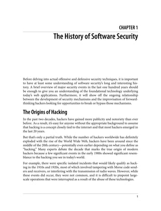 CHAPTER 1
The History of Software Security
Before delving into actual offensive and defensive security techniques, it is important
to have at least some understanding of software security’s long and interesting his‐
tory. A brief overview of major security events in the last one hundred years should
be enough to give you an understanding of the foundational technology underlying
today’s web applications. Furthermore, it will show off the ongoing relationship
between the development of security mechanisms and the improvisation of forward-
thinking hackers looking for opportunities to break or bypass those mechanisms.
The Origins of Hacking
In the past two decades, hackers have gained more publicity and notoriety than ever
before. As a result, it’s easy for anyone without the appropriate background to assume
that hacking is a concept closely tied to the internet and that most hackers emerged in
the last 20 years.
But that’s only a partial truth. While the number of hackers worldwide has definitely
exploded with the rise of the World Wide Web, hackers have been around since the
middle of the 20th century—potentially even earlier depending on what you define as
“hacking.” Many experts debate the decade that marks the true origin of modern
hackers because a few significant events in the early 1900s showed significant resem‐
blance to the hacking you see in today’s world.
For example, there were specific isolated incidents that would likely qualify as hack‐
ing in the 1910s and 1920s, most of which involved tampering with Morse code send‐
ers and receivers, or interfering with the transmission of radio waves. However, while
these events did occur, they were not common, and it is difficult to pinpoint large-
scale operations that were interrupted as a result of the abuse of these technologies.
1
 
