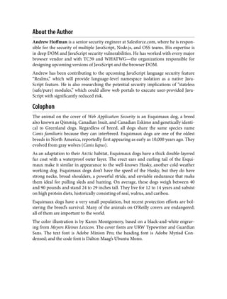 About the Author
Andrew Hoffman is a senior security engineer at Salesforce.com, where he is respon‐
sible for the security of multiple JavaScript, Node.js, and OSS teams. His expertise is
in deep DOM and JavaScript security vulnerabilities. He has worked with every major
browser vendor and with TC39 and WHATWG—the organizations responsible for
designing upcoming versions of JavaScript and the browser DOM.
Andrew has been contributing to the upcoming JavaScript language security feature
“Realms,” which will provide language-level namespace isolation as a native Java‐
Script feature. He is also researching the potential security implications of “stateless
(safe/pure) modules,” which could allow web portals to execute user-provided Java‐
Script with significantly reduced risk.
Colophon
The animal on the cover of Web Application Security is an Esquimaux dog, a breed
also known as Qimmiq, Canadian Inuit, and Canadian Eskimo and genetically identi‐
cal to Greenland dogs. Regardless of breed, all dogs share the same species name
Canis familiaris because they can interbreed. Esquimaux dogs are one of the oldest
breeds in North America, reportedly first appearing as early as 10,000 years ago. They
evolved from gray wolves (Canis lupus).
As an adaptation to their Arctic habitat, Esquimaux dogs have a thick double-layered
fur coat with a waterproof outer layer. The erect ears and curling tail of the Esqui‐
maux make it similar in appearance to the well-known Husky, another cold-weather
working dog. Esquimaux dogs don’t have the speed of the Husky, but they do have
strong necks, broad shoulders, a powerful stride, and enviable endurance that make
them ideal for pulling sleds and hunting. On average, these dogs weigh between 40
and 90 pounds and stand 24 to 29 inches tall. They live for 12 to 14 years and subsist
on high protein diets, historically consisting of seal, walrus, and caribou.
Esquimaux dogs have a very small population, but recent protection efforts are bol‐
stering the breed’s survival. Many of the animals on O’Reilly covers are endangered;
all of them are important to the world.
The color illustration is by Karen Montgomery, based on a black-and-white engrav‐
ing from Meyers Kleines Lexicon. The cover fonts are URW Typewriter and Guardian
Sans. The text font is Adobe Minion Pro; the heading font is Adobe Myriad Con‐
densed; and the code font is Dalton Maag’s Ubuntu Mono.
 