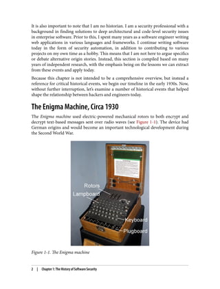 It is also important to note that I am no historian. I am a security professional with a
background in finding solutions to deep architectural and code-level security issues
in enterprise software. Prior to this, I spent many years as a software engineer writing
web applications in various languages and frameworks. I continue writing software
today in the form of security automation, in addition to contributing to various
projects on my own time as a hobby. This means that I am not here to argue specifics
or debate alternative origin stories. Instead, this section is compiled based on many
years of independent research, with the emphasis being on the lessons we can extract
from these events and apply today.
Because this chapter is not intended to be a comprehensive overview, but instead a
reference for critical historical events, we begin our timeline in the early 1930s. Now,
without further interruption, let’s examine a number of historical events that helped
shape the relationship between hackers and engineers today.
The Enigma Machine, Circa 1930
The Enigma machine used electric-powered mechanical rotors to both encrypt and
decrypt text-based messages sent over radio waves (see Figure 1-1). The device had
German origins and would become an important technological development during
the Second World War.
Figure 1-1. The Enigma machine
2 | Chapter 1: The History of Software Security
 