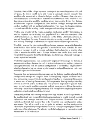 The device looked like a large square or rectangular mechanical typewriter. On each
key press, the rotors would move and record a seemingly random character that
would then be transmitted to all nearby Enigma machines. However, these characters
were not random, and were defined by the rotation of the rotor and a number of con‐
figuration options that could be modified at any time on the device. Any Enigma
machine with a specific configuration could read or “decrypt” messages sent from
another machine with an identical configuration. This made the Enigma machine
extremely valuable for sending crucial messages while avoiding interception.
While a sole inventor of the rotary encryption mechanism used by the machine is
hard to pinpoint, the technology was popularized by a two-man company called
Chiffriermaschinen AG based in Germany. In the 1920s, Chiffriermaschinen AG
traveled throughout Germany demonstrating the technology, which led to the Ger‐
man military adopting it in 1928 to secure top-secret military messages in transit.
The ability to avoid the interception of long-distance messages was a radical develop‐
ment that had never before been possible. In the software world of today, the inter‐
ception of messages is still a popular technique that hackers try to employ, often
called a man-in-the-middle attack. Today’s software uses similar (but much more
powerful) techniques to those that the Enigma machine used a hundred years ago to
protect against such attacks.
While the Enigma machine was an incredibly impressive technology for its time, it
was not without flaws. Because the only criterion for interception and decryption was
an Enigma machine with an identical configuration to the sender, a single compro‐
mised configuration log (or private key, in today’s terms) could render an entire net‐
work of Enigma machines useless.
To combat this, any groups sending messages via the Enigma machine changed their
configuration settings on a regular basis. Reconfiguring Enigma machines was a
time-consuming process. First, the configuration logs had to be exchanged in person,
as secure ways of sharing them remotely did not yet exist. Sharing configuration logs
between a network of two machines and two operators might not be painful. But a
larger network, say 20 machines, required multiple messengers to deliver the configu‐
ration logs—each increasing the probability of a configuration log being intercepted
and stolen, or potentially even leaked or sold.
The second problem with sharing configuration logs was that manual adjustments to
the machine itself were required for the Enigma machine to be able to read, encrypt,
and decrypt new messages sent from other Enigma machines. This meant that a spe‐
cialized and trained staff member had to be present in case a configuration update
was needed. This all occurred in an era prior to software, so these configuration
adjustments required tampering with the hardware and adjusting the physical layout
and wiring of the plugboard. The adjuster needed a background in electronics, which
was very rare in the early 1900s.
The Enigma Machine, Circa 1930 | 3
 