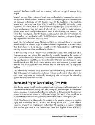 machine’s hardware could result in an entirely different encrypted message being
output.
Marian’s attempted decryption was based on a number of theories as to what machine
configuration would lead to a particular output. By analyzing patterns in the encryp‐
ted messages and coming up with theories based on the mechanics of the machine,
Marian and two coworkers, Jerzy Różycki and Henryk Zygalski, eventually reverse
engineered the system. With the deep understanding of Enigma rotor mechanics and
board configuration that the team developed, they were able to make educated
guesses as to which configurations would result in which encryption patterns. They
could then reconfigure a board with reasonable accuracy and, after several attempts,
begin reading encrypted radio traffic. By 1933 the team was intercepting and decrypt‐
ing Enigma machine traffic on a daily basis.
Much like the hackers of today, Marian and his team intercepted and reverse engi‐
neered encryption schemes to get access to valuable data generated by a source other
than themselves. For these reasons, I would consider Marian Rejewski and the team
assisting him as some of the world’s earliest hackers.
In the following years, Germany would continually increase the complexity of its
Enigma machine encryption. This was done by gradually increasing the number of
rotors required to encrypt a character. Eventually the complexity of reverse engineer‐
ing a configuration would become too difficult for Marian’s team to break in a rea‐
sonable time frame. This development was also important, because it provided a look
into the ever-evolving relationship between hackers and those who try to prevent
hacking.
This relationship continues today, as creative hackers continually iterate and improve
their techniques for breaking into software systems. And on the other side of the
coin, smart engineers are continually developing new techniques for defending
against the most innovative hackers.
Automated Enigma Code Cracking, Circa 1940
Alan Turing was an English mathematician who is best known for his development of
a test known today as the “Turing test.” The Turing test was developed to rate conver‐
sations generated by machines based on the difficulty in differentiating those conver‐
sations from the conversations of real human beings. This test is often considered to
be one of the foundational philosophies in the field of artificial intelligence (AI).
While Alan Turing is best known for his work in AI, he was also a pioneer in cryptog‐
raphy and automation. In fact, prior to and during World War II, Alan’s research
focus was primarily on cryptography rather than AI. Starting in September of 1938,
Alan worked part time at the Government Code and Cypher School (GC&CS).
Automated Enigma Code Cracking, Circa 1940 | 5
 