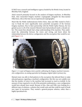 GC&CS was a research and intelligence agency funded by the British Army, located in
Bletchley Park, England.
Alan’s research primarily focused on the analysis of Enigma machines. At Bletchley
Park, Alan researched Enigma machine cryptography alongside his then-mentor
Dilly Knox, who at the time was an experienced cryptographer.
Much like the Polish mathematicians before them, Alan and Dilly wanted to find a
way to break the (now significantly more powerful) encryption of the German
Enigma machines. Due to their partnership with the Polish Cipher Bureau, the two
gained access to all of the research Marian’s team had produced nearly a decade ear‐
lier. This meant they already had a deep understanding of the machine. They under‐
stood the relationship between the rotors and wiring, and knew about the
relationship between the device configuration and the encryption that would be out‐
put (Figure 1-2).
Figure 1-2. A pair of Enigma rotors used for calibrating the Enigma machine’s transmis‐
sion configuration, an analog equivalent of changing a digital cipher’s primary key
Marian’s team was able to find patterns in the encryption that allowed them to make
educated guesses regarding a machine’s configuration. But this was not scalable now
that the number of rotors in the machine had increased as much as tenfold. In the
amount of time required to try all of the potential combinations, a new configuration
would have already been issued. Because of this, Alan and Dilly were looking for a
different type of solution; a solution that would scale and that could be used to break
new types of encryption. They wanted a general-purpose solution, rather than a
highly specialized one.
6 | Chapter 1: The History of Software Security
 