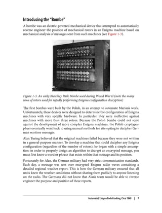Introducing the “Bombe”
A bombe was an electric-powered mechanical device that attempted to automatically
reverse engineer the position of mechanical rotors in an Enigma machine based on
mechanical analysis of messages sent from such machines (see Figure 1-3).
Figure 1-3. An early Bletchley Park Bombe used during World War II (note the many
rows of rotors used for rapidly performing Enigma configuration decryption)
The first bombes were built by the Polish, in an attempt to automate Marian’s work.
Unfortunately, these devices were designed to determine the configuration of Enigma
machines with very specific hardware. In particular, they were ineffective against
machines with more than three rotors. Because the Polish bombe could not scale
against the development of more complex Enigma machines, the Polish cryptogra‐
phers eventually went back to using manual methods for attempting to decipher Ger‐
man wartime messages.
Alan Turing believed that the original machines failed because they were not written
in a general-purpose manner. To develop a machine that could decipher any Enigma
configuration (regardless of the number of rotors), he began with a simple assump‐
tion: in order to properly design an algorithm to decrypt an encrypted message, you
must first know a word or phrase that exists within that message and its position.
Fortunately for Alan, the German military had very strict communication standards.
Each day, a message was sent over encrypted Enigma radio waves containing a
detailed regional weather report. This is how the German military ensured that all
units knew the weather conditions without sharing them publicly to anyone listening
on the radio. The Germans did not know that Alan’s team would be able to reverse
engineer the purpose and position of these reports.
Automated Enigma Code Cracking, Circa 1940 | 7
 