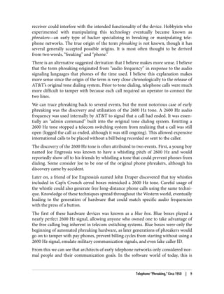 receiver could interfere with the intended functionality of the device. Hobbyists who
experimented with manipulating this technology eventually became known as
phreakers—an early type of hacker specializing in breaking or manipulating tele‐
phone networks. The true origin of the term phreaking is not known, though it has
several generally accepted possible origins. It is most often thought to be derived
from two words, “freaking” and “phone.”
There is an alternative suggested derivation that I believe makes more sense. I believe
that the term phreaking originated from “audio frequency” in response to the audio
signaling languages that phones of the time used. I believe this explanation makes
more sense since the origin of the term is very close chronologically to the release of
AT&T’s original tone dialing system. Prior to tone dialing, telephone calls were much
more difficult to tamper with because each call required an operator to connect the
two lines.
We can trace phreaking back to several events, but the most notorious case of early
phreaking was the discovery and utilization of the 2600 Hz tone. A 2600 Hz audio
frequency was used internally by AT&T to signal that a call had ended. It was essen‐
tially an “admin command” built into the original tone dialing system. Emitting a
2600 Hz tone stopped a telecom switching system from realizing that a call was still
open (logged the call as ended, although it was still ongoing). This allowed expensive
international calls to be placed without a bill being recorded or sent to the caller.
The discovery of the 2600 Hz tone is often attributed to two events. First, a young boy
named Joe Engressia was known to have a whistling pitch of 2600 Hz and would
reportedly show off to his friends by whistling a tone that could prevent phones from
dialing. Some consider Joe to be one of the original phone phreakers, although his
discovery came by accident.
Later on, a friend of Joe Engressia’s named John Draper discovered that toy whistles
included in Cap’n Crunch cereal boxes mimicked a 2600 Hz tone. Careful usage of
the whistle could also generate free long-distance phone calls using the same techni‐
que. Knowledge of these techniques spread throughout the Western world, eventually
leading to the generation of hardware that could match specific audio frequencies
with the press of a button.
The first of these hardware devices was known as a blue box. Blue boxes played a
nearly perfect 2600 Hz signal, allowing anyone who owned one to take advantage of
the free calling bug inherent in telecom switching systems. Blue boxes were only the
beginning of automated phreaking hardware, as later generations of phreakers would
go on to tamper with pay phones, prevent billing cycles from starting without using a
2600 Hz signal, emulate military communication signals, and even fake caller ID.
From this we can see that architects of early telephone networks only considered nor‐
mal people and their communication goals. In the software world of today, this is
Telephone “Phreaking,” Circa 1950 | 9
 