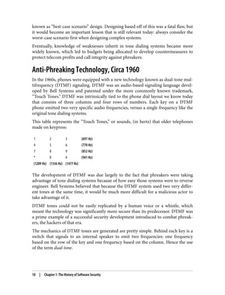 known as “best-case scenario” design. Designing based off of this was a fatal flaw, but
it would become an important lesson that is still relevant today: always consider the
worst-case scenario first when designing complex systems.
Eventually, knowledge of weaknesses inherit in tone dialing systems became more
widely known, which led to budgets being allocated to develop countermeasures to
protect telecom profits and call integrity against phreakers.
Anti-Phreaking Technology, Circa 1960
In the 1960s, phones were equipped with a new technology known as dual-tone mul‐
tifrequency (DTMF) signaling. DTMF was an audio-based signaling language devel‐
oped by Bell Systems and patented under the more commonly known trademark,
“Touch Tones.” DTMF was intrinsically tied to the phone dial layout we know today
that consists of three columns and four rows of numbers. Each key on a DTMF
phone emitted two very specific audio frequencies, versus a single frequency like the
original tone dialing systems.
This table represents the “Touch Tones,” or sounds, (in hertz) that older telephones
made on keypress:
1 2 3 (697 Hz)
4 5 6 (770 Hz)
7 8 9 (852 Hz)
* 0 # (941 Hz)
(1209 Hz) (1336 Hz) (1477 Hz)
The development of DTMF was due largely to the fact that phreakers were taking
advantage of tone dialing systems because of how easy those systems were to reverse
engineer. Bell Systems believed that because the DTMF system used two very differ‐
ent tones at the same time, it would be much more difficult for a malicious actor to
take advantage of it.
DTMF tones could not be easily replicated by a human voice or a whistle, which
meant the technology was significantly more secure than its predecessor. DTMF was
a prime example of a successful security development introduced to combat phreak‐
ers, the hackers of that era.
The mechanics of DTMF tones are generated are pretty simple. Behind each key is a
switch that signals to an internal speaker to emit two frequencies: one frequency
based on the row of the key and one frequency based on the column. Hence the use
of the term dual-tone.
10 | Chapter 1: The History of Software Security
 