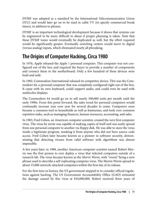 DTMF was adopted as a standard by the International Telecommunication Union
(ITU) and would later go on to be used in cable TV (to specify commercial break
times), in addition to phones.
DTMF is an important technological development because it shows that systems can
be engineered to be more difficult to abuse if proper planning is taken. Note that
these DTMF tones would eventually be duplicated as well, but the effort required
would be significantly greater. Eventually switching centers would move to digital
(versus analog) inputs, which eliminated nearly all phreaking.
The Origins of Computer Hacking, Circa 1980
In 1976, Apple released the Apple 1 personal computer. This computer was not con‐
figured out of the box and required the buyer to provide a number of components
and connect them to the motherboard. Only a few hundred of these devices were
built and sold.
In 1982, Commodore International released its competitor device. This was the Com‐
modore 64, a personal computer that was completely configured right out of the box.
It came with its own keyboard, could support audio, and could even be used with
multicolor displays.
The Commodore 64 would go on to sell nearly 500,000 units per month until the
early 1990s. From this point forward, the sales trend for personal computers would
continually increase year over year for several decades to come. Computers soon
became a common tool in households as well as businesses, and took over common
repetitive tasks, such as managing finances, human resources, accounting, and sales.
In 1983, Fred Cohen, an American computer scientist, created the very first computer
virus. The virus he wrote was capable of making copies of itself and was easily spread
from one personal computer to another via floppy disk. He was able to store the virus
inside a legitimate program, masking it from anyone who did not have source code
access. Fred Cohen later became known as a pioneer in software security, demon‐
strating that detecting viruses from valid software with algorithms was almost
impossible.
A few years later, in 1988, another American computer scientist named Robert Mor‐
ris was the first person to ever deploy a virus that infected computers outside of a
research lab. The virus became known as the Morris Worm, with “worm” being a new
phrase used to describe a self-replicating computer virus. The Morris Worm spread to
about 15,000 network-attached computers within the first day of its release.
For the first time in history, the US government stepped in to consider official regula‐
tions against hacking. The US Government Accountability Office (GAO) estimated
the damage caused by this virus at $10,000,000. Robert received three years of
The Origins of Computer Hacking, Circa 1980 | 11
 
