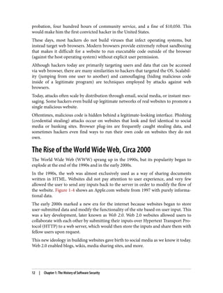 probation, four hundred hours of community service, and a fine of $10,050. This
would make him the first convicted hacker in the United States.
These days, most hackers do not build viruses that infect operating systems, but
instead target web browsers. Modern browsers provide extremely robust sandboxing
that makes it difficult for a website to run executable code outside of the browser
(against the host operating system) without explicit user permission.
Although hackers today are primarily targeting users and data that can be accessed
via web browser, there are many similarities to hackers that targeted the OS. Scalabil‐
ity (jumping from one user to another) and camouflaging (hiding malicious code
inside of a legitimate program) are techniques employed by attacks against web
browsers.
Today, attacks often scale by distribution through email, social media, or instant mes‐
saging. Some hackers even build up legitimate networks of real websites to promote a
single malicious website.
Oftentimes, malicious code is hidden behind a legitimate-looking interface. Phishing
(credential stealing) attacks occur on websites that look and feel identical to social
media or banking sites. Browser plug-ins are frequently caught stealing data, and
sometimes hackers even find ways to run their own code on websites they do not
own.
The Rise of the World Wide Web, Circa 2000
The World Wide Web (WWW) sprang up in the 1990s, but its popularity began to
explode at the end of the 1990s and in the early 2000s.
In the 1990s, the web was almost exclusively used as a way of sharing documents
written in HTML. Websites did not pay attention to user experience, and very few
allowed the user to send any inputs back to the server in order to modify the flow of
the website. Figure 1-4 shows an Apple.com website from 1997 with purely informa‐
tional data.
The early 2000s marked a new era for the internet because websites began to store
user-submitted data and modify the functionality of the site based on user input. This
was a key development, later known as Web 2.0. Web 2.0 websites allowed users to
collaborate with each other by submitting their inputs over Hypertext Transport Pro‐
tocol (HTTP) to a web server, which would then store the inputs and share them with
fellow users upon request.
This new ideology in building websites gave birth to social media as we know it today.
Web 2.0 enabled blogs, wikis, media sharing sites, and more.
12 | Chapter 1: The History of Software Security
 