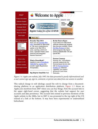 Figure 1-4. Apple.com website, July 1997; the data presented is purely informational and
a user cannot sign up, sign in, comment, or persist any data from one session to another
This radical change in web ideology caused the web to change from a document-
sharing platform to an application distribution platform. Figure 1-5 shows an
Apple.com storefront from 2007 where you can buy things. Note the account link in
the upper right-hand corner, suggesting that the website had support for user
accounts and data persistence. The account link existed in previous iterations of the
Apple website in the 2000s, but in 2007 it was promoted to the top right of the UX
instead of a link at the bottom. It may have been experimental or underutilized
beforehand.
The Rise of the World Wide Web, Circa 2000 | 13
 