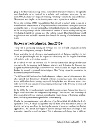 plug-in for browsers ended up with a vulnerability that allowed remote file uploads
and downloads to be invoked by a website with malicious intentions. By the
mid-2000s, hackers were regularly utilizing “phishing” websites to steal credentials.
No controls were in place at the time to protect users against these websites.
Cross-Site Scripting (XSS) vulnerabilities that allowed a hacker’s code to run in a
user’s browser session inside of a legitimate website ran rampant throughout the web
during this time, as browser vendors had not yet built defenses for such attacks. Many
of the hacking attempts of the 2000s came as a result of the technology driving the
web being designed for a single user (the website owner). These technologies would
topple when used to build a system that allowed the sharing of data between many
users.
Hackers in the Modern Era, Circa 2015+
The point in discussing hacking in previous eras was to build a foundation from
which we can begin our journey in this book.
From analyzing the development and cryptoanalysis of Enigma machines in the
1930s, we gained insight into the importance of security, and the lengths that others
will go to in order to break that security.
In the 1940s, we saw an early use case for security automation. This particular case
was driven by the ongoing battle between attackers and defenders. In this case, the
Enigma machine technology had improved so much it could no longer be reliably
broken by manual cryptoanalysis techniques. Alan Turing turned to automation to
beat the security improvements.
The 1950s and 1960s showed us that hackers and tinkerers have a lot in common. We
also learned that technology designed without considering users with malicious
intent will lead to that technology eventually being broken into. We must always con‐
sider the worst-case scenario when designing technology to be deployed at scale and
across a wide user base.
In the 1980s, the personal computer started to become popular. Around this time, we
began to see the hackers we recognize today emerge. These hackers took advantage of
the powers that software enabled, camouflaging viruses inside of legitimate applica‐
tions, and using networks to spread their viruses rapidly.
Finally, the introduction and rapid adoption of the World Wide Web led to the devel‐
opment of Web 2.0, which changed the way we think about the internet. Instead of
the internet being a medium for sharing documents, it became a medium for sharing
applications. As a result, new types of exploits emerged that take advantage of the
user rather than the network or server. This is a fundamental change that is still true
Hackers in the Modern Era, Circa 2015+ | 15
 