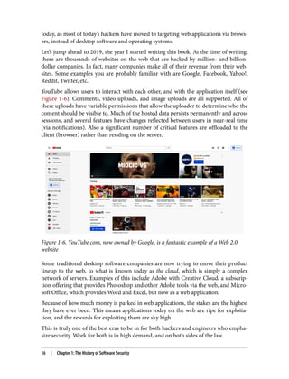 today, as most of today’s hackers have moved to targeting web applications via brows‐
ers, instead of desktop software and operating systems.
Let’s jump ahead to 2019, the year I started writing this book. At the time of writing,
there are thousands of websites on the web that are backed by million- and billion-
dollar companies. In fact, many companies make all of their revenue from their web‐
sites. Some examples you are probably familiar with are Google, Facebook, Yahoo!,
Reddit, Twitter, etc.
YouTube allows users to interact with each other, and with the application itself (see
Figure 1-6). Comments, video uploads, and image uploads are all supported. All of
these uploads have variable permissions that allow the uploader to determine who the
content should be visible to. Much of the hosted data persists permanently and across
sessions, and several features have changes reflected between users in near-real time
(via notifications). Also a significant number of critical features are offloaded to the
client (browser) rather than residing on the server.
Figure 1-6. YouTube.com, now owned by Google, is a fantastic example of a Web 2.0
website
Some traditional desktop software companies are now trying to move their product
lineup to the web, to what is known today as the cloud, which is simply a complex
network of servers. Examples of this include Adobe with Creative Cloud, a subscrip‐
tion offering that provides Photoshop and other Adobe tools via the web, and Micro‐
soft Office, which provides Word and Excel, but now as a web application.
Because of how much money is parked in web applications, the stakes are the highest
they have ever been. This means applications today on the web are ripe for exploita‐
tion, and the rewards for exploiting them are sky high.
This is truly one of the best eras to be in for both hackers and engineers who empha‐
size security. Work for both is in high demand, and on both sides of the law.
16 | Chapter 1: The History of Software Security
 