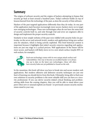 Summary
The origins of software security and the origins of hackers attempting to bypass that
security go back at least around a hundred years. Today’s software builds on top of
lessons learned from the technology of the past, as does the security of that software.
Hackers of the past targeted applications differently than they do today. As one part
of the application stack becomes increasingly more secure, hackers move on to target
new emerging technologies. These new technologies often do not have the same level
of security controls built in, and only through trial and error are engineers able to
design and implement the proper security controls.
Similarly to how simple websites of the past were riddled with security holes (in par‐
ticular, on the server and network levels), modern web applications bring new surface
area for attackers, which is being actively exploited. This brief historical context is
important because it highlights that today’s security concerns regarding web applica‐
tions are just one stage in a cyclical process. Web applications of the future will be
more secure, and hackers will likely move on to a new attack surface (maybe RTC or
web sockets, for example).
Each new technology comes with its own unique attack surface and
vulnerabilities. One way to become an excellent hacker is to always
stay up to date on the latest new technologies—these will often
have security holes not yet published or found on the web.
In the meantime, this book will show you how to break into and secure modern web
applications. But modern offensive and defensive security techniques are just one
facet of learning you should derive from this book. Ultimately, being able to find your
own solutions to security problems is the most valuable skill you can have as a secu‐
rity professional. If you can derive security-related critical thinking and problem-
solving skills from the coming chapters, then you will be able to stand above your
peers when new or unusual exploits are found—or previously unseen security mecha‐
nisms stand in your way.
18 | Chapter 1: The History of Software Security
 