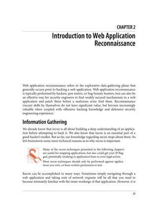 CHAPTER 2
Introduction to Web Application
Reconnaissance
Web application reconnaissance refers to the explorative data-gathering phase that
generally occurs prior to hacking a web application. Web application reconnaissance
is typically performed by hackers, pen testers, or bug bounty hunters, but can also be
an effective way for security engineers to find weakly secured mechanisms in a web
application and patch them before a malicious actor find them. Reconnaissance
(recon) skills by themselves do not have significant value, but become increasingly
valuable when coupled with offensive hacking knowledge and defensive security
engineering experience.
Information Gathering
We already know that recon is all about building a deep understanding of an applica‐
tion before attempting to hack it. We also know that recon is an essential part of a
good hacker’s toolkit. But so far, our knowledge regarding recon stops about there. So
let’s brainstorm some more technical reasons as to why recon is important.
Many of the recon techniques presented in the following chapters
are useful for mapping applications, but also could get your IP flag‐
ged, potentially resulting in application bans or even legal action.
Most recon techniques should only be performed against applica‐
tions you own, or have written permission to test.
Recon can be accomplished in many ways. Sometimes simply navigating through a
web application and taking note of network requests will be all that you need to
become intimately familiar with the inner workings of that application. However, it is
21
 