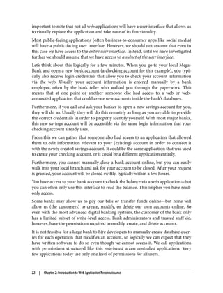 important to note that not all web applications will have a user interface that allows us
to visually explore the application and take note of its functionality.
Most public-facing applications (often business-to-consumer apps like social media)
will have a public-facing user interface. However, we should not assume that even in
this case we have access to the entire user interface. Instead, until we have investigated
further we should assume that we have access to a subset of the user interface.
Let’s think about this logically for a few minutes. When you go to your local Mega‐
Bank and open a new bank account (a checking account for this example), you typi‐
cally also receive login credentials that allow you to check your account information
via the web. Usually your account information is entered manually by a bank
employee, often by the bank teller who walked you through the paperwork. This
means that at one point or another someone else had access to a web or web-
connected application that could create new accounts inside the bank’s databases.
Furthermore, if you call and ask your banker to open a new savings account for you,
they will do so. Usually they will do this remotely as long as you are able to provide
the correct credentials in order to properly identify yourself. With most major banks,
this new savings account will be accessible via the same login information that your
checking account already uses.
From this we can gather that someone also had access to an application that allowed
them to edit information relevant to your (existing) account in order to connect it
with the newly created savings account. It could be the same application that was used
to create your checking account, or it could be a different application entirely.
Furthermore, you cannot manually close a bank account online, but you can easily
walk into your local branch and ask for your account to be closed. After your request
is granted, your account will be closed swiftly, typically within a few hours.
You have access to your bank account to check the balance via a web application—but
you can often only use this interface to read the balance. This implies you have read-
only access.
Some banks may allow us to pay our bills or transfer funds online—but none will
allow us (the customers) to create, modify, or delete our own accounts online. So
even with the most advanced digital banking systems, the customer of the bank only
has a limited subset of write-level access. Bank administrators and trusted staff do,
however, have the permissions required to modify, create, and delete accounts.
It is not feasible for a large bank to hire developers to manually create database quer‐
ies for each operation that modifies an account, so logically we can expect that they
have written software to do so even though we cannot access it. We call applications
with permissions structured like this role-based access controlled applications. Very
few applications today use only one level of permissions for all users.
22 | Chapter 2: Introduction to Web Application Reconnaissance
 