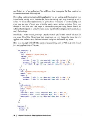 and feature set of an application. You will learn how to acquire the data required to
fill a map in the next few chapters.
Depending on the complexity of the application you are testing, and the duration you
intend to be testing it for, you may be fine with storing your map in simple scratch
notes. For more robust applications, or applications you intend to test frequently and
over long periods of time, you probably want a more robust solution. How you
choose to structure your own maps is ultimately up to you—any format should be
sufficient as long as it is easily traversable and capable of storing relevant information
and relationships.
Personally, I prefer to use JavaScript Object Notation (JSON)-like format for most of
my notes. I find that hierarchical data structures are very frequently found in web
applications, and they also allow me to more easily sort and search my notes.
Here is an example of JSON-like recon notes describing a set of API endpoints found
in a web application’s API server:
{
api_endpoints: {
sign_up: {
url: 'mywebsite.com/auth/sign_up',
method: 'POST',
shape: {
username: { type: String, required: true, min: 6, max: 18 },
password: { type: String, required: true, min: 6: max 32 },
referralCode: { type: String, required: true, min: 64, max: 64 }
}
},
sign_in: {
url: 'mywebsite.com/auth/sign_in',
method: 'POST',
shape: {
username: { type: String, required: true, min: 6, max: 18 },
password: { type: String, required: true, min: 6: max 32 }
}
},
reset_password: {
url: 'mywebsite.com/auth/reset',
method: 'POST',
shape: {
username: { type: String, required: true, min: 6, max: 18 },
password: { type: String, required: true, min: 6: max 32 },
newPassword: { type: String, required: true, min: 6: max 32 }
}
}
},
features: {
comments: {},
uploads: {
24 | Chapter 2: Introduction to Web Application Reconnaissance
 