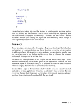 file_sharing: {}
},
},
integrations: {
oath: {
twitter: {},
facebook: {},
youtube: {}
}
}
}
Hierarchical note-taking software like Notion, or mind-mapping software applica‐
tions like XMind, are also fantastic tools to use for recording and organizing what
you have learned through your recon attempts. Ultimately you need to find a method
that works well for you, keeping you organized, while also being robust enough to
scale beyond simple applications when needed.
Summary
Recon techniques are valuable for developing a deep understanding of the technology
and structure of a web application and the services that power that web application.
In addition to being able to perform recon against a web application, we also must
pay careful attention to our findings and document them in a fashion that is organ‐
ized enough for easy traversal at a later date.
The JSON-like notes presented in this chapter describe a note-taking style I prefer
when documenting my recon efforts against a web application. However, the most
important aspect of recon note-taking is to preserve relationships and hierarchies
while still keeping the notes easy to read and traverse manually.
You must find a style of documentation that works for you, and scales from small
applications to large applications. If you find an alternative style or format that suits
you better, then use that; the content and structure of the notes is much more impor‐
tant than the application or format in which they are stored.
Summary | 25
 