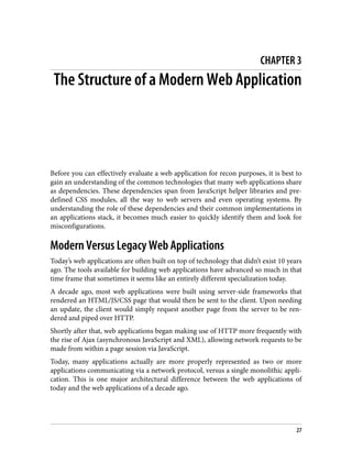 CHAPTER 3
The Structure of a Modern Web Application
Before you can effectively evaluate a web application for recon purposes, it is best to
gain an understanding of the common technologies that many web applications share
as dependencies. These dependencies span from JavaScript helper libraries and pre‐
defined CSS modules, all the way to web servers and even operating systems. By
understanding the role of these dependencies and their common implementations in
an applications stack, it becomes much easier to quickly identify them and look for
misconfigurations.
Modern Versus Legacy Web Applications
Today’s web applications are often built on top of technology that didn’t exist 10 years
ago. The tools available for building web applications have advanced so much in that
time frame that sometimes it seems like an entirely different specialization today.
A decade ago, most web applications were built using server-side frameworks that
rendered an HTML/JS/CSS page that would then be sent to the client. Upon needing
an update, the client would simply request another page from the server to be ren‐
dered and piped over HTTP.
Shortly after that, web applications began making use of HTTP more frequently with
the rise of Ajax (asynchronous JavaScript and XML), allowing network requests to be
made from within a page session via JavaScript.
Today, many applications actually are more properly represented as two or more
applications communicating via a network protocol, versus a single monolithic appli‐
cation. This is one major architectural difference between the web applications of
today and the web applications of a decade ago.
27
 