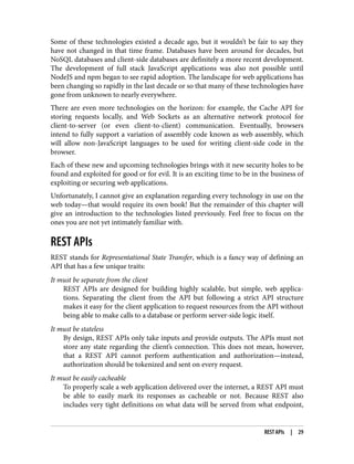 Some of these technologies existed a decade ago, but it wouldn’t be fair to say they
have not changed in that time frame. Databases have been around for decades, but
NoSQL databases and client-side databases are definitely a more recent development.
The development of full stack JavaScript applications was also not possible until
NodeJS and npm began to see rapid adoption. The landscape for web applications has
been changing so rapidly in the last decade or so that many of these technologies have
gone from unknown to nearly everywhere.
There are even more technologies on the horizon: for example, the Cache API for
storing requests locally, and Web Sockets as an alternative network protocol for
client-to-server (or even client-to-client) communication. Eventually, browsers
intend to fully support a variation of assembly code known as web assembly, which
will allow non-JavaScript languages to be used for writing client-side code in the
browser.
Each of these new and upcoming technologies brings with it new security holes to be
found and exploited for good or for evil. It is an exciting time to be in the business of
exploiting or securing web applications.
Unfortunately, I cannot give an explanation regarding every technology in use on the
web today—that would require its own book! But the remainder of this chapter will
give an introduction to the technologies listed previously. Feel free to focus on the
ones you are not yet intimately familiar with.
REST APIs
REST stands for Representational State Transfer, which is a fancy way of defining an
API that has a few unique traits:
It must be separate from the client
REST APIs are designed for building highly scalable, but simple, web applica‐
tions. Separating the client from the API but following a strict API structure
makes it easy for the client application to request resources from the API without
being able to make calls to a database or perform server-side logic itself.
It must be stateless
By design, REST APIs only take inputs and provide outputs. The APIs must not
store any state regarding the client’s connection. This does not mean, however,
that a REST API cannot perform authentication and authorization—instead,
authorization should be tokenized and sent on every request.
It must be easily cacheable
To properly scale a web application delivered over the internet, a REST API must
be able to easily mark its responses as cacheable or not. Because REST also
includes very tight definitions on what data will be served from what endpoint,
REST APIs | 29
 