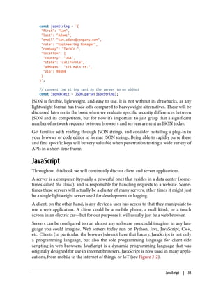 const jsonString = `{
"first": "Sam",
"last": "Adams",
"email" "sam.adams@company.com",
"role": "Engineering Manager",
"company": "TechCo.",
"location": {
"country": "USA",
"state": "california",
"address": "123 main st.",
"zip": 98404
}
}`;
// convert the string sent by the server to an object
const jsonObject = JSON.parse(jsonString);
JSON is flexible, lightweight, and easy to use. It is not without its drawbacks, as any
lightweight format has trade-offs compared to heavyweight alternatives. These will be
discussed later on in the book when we evaluate specific security differences between
JSON and its competitors, but for now it’s important to just grasp that a significant
number of network requests between browsers and servers are sent as JSON today.
Get familiar with reading through JSON strings, and consider installing a plug-in in
your browser or code editor to format JSON strings. Being able to rapidly parse these
and find specific keys will be very valuable when penetration testing a wide variety of
APIs in a short time frame.
JavaScript
Throughout this book we will continually discuss client and server applications.
A server is a computer (typically a powerful one) that resides in a data center (some‐
times called the cloud), and is responsible for handling requests to a website. Some‐
times these servers will actually be a cluster of many servers; other times it might just
be a single lightweight server used for development or logging.
A client, on the other hand, is any device a user has access to that they manipulate to
use a web application. A client could be a mobile phone, a mall kiosk, or a touch
screen in an electric car—but for our purposes it will usually just be a web browser.
Servers can be configured to run almost any software you could imagine, in any lan‐
guage you could imagine. Web servers today run on Python, Java, JavaScript, C++,
etc. Clients (in particular, the browser) do not have that luxury. JavaScript is not only
a programming language, but also the sole programming language for client-side
scripting in web browsers. JavaScript is a dynamic programming language that was
originally designed for use in internet browsers. JavaScript is now used in many appli‐
cations, from mobile to the internet of things, or IoT (see Figure 3-2).
JavaScript | 33
 