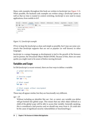 Many code examples throughout this book are written in JavaScript (see Figure 3-2).
When possible, the backend code examples are written using a JavaScript syntax as
well so that no time is wasted in context switching. JavaScript is now used in many
applications, from mobile to IoT.
Figure 3-2. JavaScript example
I’ll try to keep the JavaScript as clean and simple as possible, but I may use some con‐
structs that JavaScript supports that are not as popular (or well known) in other
languages.
JavaScript is a unique language as development is tied to the growth of the browser,
and its partner, the Document Object Model (DOM). Because of this, there are some
quirks you might want to be aware of before moving forward.
Variables and Scope
In ES6 JavaScript (a recent version), there are four ways to define a variable:
// global definition
age = 25;
// function scoped
var age = 25;
// block scoped
let age = 25;
// block scoped, without reassignment
const age = 25;
These may all appear similar, but they are functionally very different.
age = 25
Without including an identifier like var, let, or const, any variable you define
will get hoisted into global scope. This means that any other object defined as a
child of the global scope will be able to access that variable. Generally speaking,
this is considered a bad practice and we should stay away from it. (It could also
be the cause of significant security vulnerabilities or functional bugs.)
34 | Chapter 3: The Structure of a Modern Web Application
 