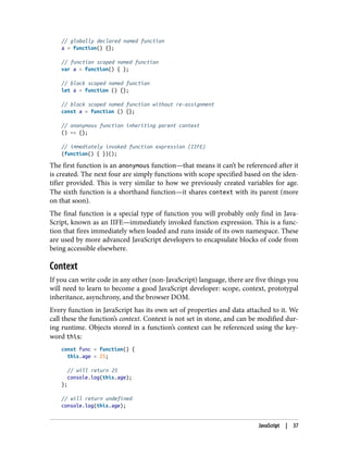 // globally declared named function
a = function() {};
// function scoped named function
var a = function() { };
// block scoped named function
let a = function () {};
// block scoped named function without re-assignment
const a = function () {};
// anonymous function inheriting parent context
() => {};
// immediately invoked function expression (IIFE)
(function() { })();
The first function is an anonymous function—that means it can’t be referenced after it
is created. The next four are simply functions with scope specified based on the iden‐
tifier provided. This is very similar to how we previously created variables for age.
The sixth function is a shorthand function—it shares context with its parent (more
on that soon).
The final function is a special type of function you will probably only find in Java‐
Script, known as an IIFE—immediately invoked function expression. This is a func‐
tion that fires immediately when loaded and runs inside of its own namespace. These
are used by more advanced JavaScript developers to encapsulate blocks of code from
being accessible elsewhere.
Context
If you can write code in any other (non-JavaScript) language, there are five things you
will need to learn to become a good JavaScript developer: scope, context, prototypal
inheritance, asynchrony, and the browser DOM.
Every function in JavaScript has its own set of properties and data attached to it. We
call these the function’s context. Context is not set in stone, and can be modified dur‐
ing runtime. Objects stored in a function’s context can be referenced using the key‐
word this:
const func = function() {
this.age = 25;
// will return 25
console.log(this.age);
};
// will return undefined
console.log(this.age);
JavaScript | 37
 
