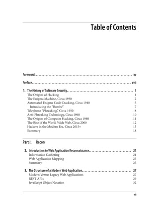 Table of Contents
Foreword. . . . . . . . . . . . . . . . . . . . . . . . . . . . . . . . . . . . . . . . . . . . . . . . . . . . . . . . . . . . . . . . . . . . . xv
Preface. . . . . . . . . . . . . . . . . . . . . . . . . . . . . . . . . . . . . . . . . . . . . . . . . . . . . . . . . . . . . . . . . . . . . . xvii
1. The History of Software Security. . . . . . . . . . . . . . . . . . . . . . . . . . . . . . . . . . . . . . . . . . . . . . . 1
The Origins of Hacking 1
The Enigma Machine, Circa 1930 2
Automated Enigma Code Cracking, Circa 1940 5
Introducing the “Bombe” 7
Telephone “Phreaking,” Circa 1950 8
Anti-Phreaking Technology, Circa 1960 10
The Origins of Computer Hacking, Circa 1980 11
The Rise of the World Wide Web, Circa 2000 12
Hackers in the Modern Era, Circa 2015+ 15
Summary 18
Part I. Recon
2. Introduction to Web Application Reconnaissance. . . . . . . . . . . . . . . . . . . . . . . . . . . . . . 21
Information Gathering 21
Web Application Mapping 23
Summary 25
3. The Structure of a Modern Web Application. . . . . . . . . . . . . . . . . . . . . . . . . . . . . . . . . . . 27
Modern Versus Legacy Web Applications 27
REST APIs 29
JavaScript Object Notation 32
vii
 