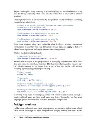 As you can imagine, many annoying programming bugs are a result of context being
hard to debug—especially when some object’s context has to be passed to another
function.
JavaScript introduced a few solutions to this problem to aid developers in sharing
context between functions:
// create a new getAge() function clone with the context from ageData
// then call it with the param 'joe'
const getBoundAge = getAge.bind(ageData)('joe');
// call getAge() with ageData context and param joe
const boundAge = getAge.call(ageData, 'joe');
// call getAge() with ageData context and param joe
const boundAge = getAge.apply(ageData, ['joe']);
These three functions, bind, call, and apply, allow developers to move context from
one function to another. The only difference between call and apply is that call
takes a list of arguments, and apply takes an array of arguments.
The two can be interchanged easily:
// destructure array into list
const boundAge = getAge.call(ageData, ...['joe']);
Another new addition to aid programmers in managing context is the arrow func‐
tion, also called the shorthand function. This function inherits context from its par‐
ent, allowing context to be shared from a parent function to the child without
requiring explicit calling/applying or binding:
// global context
this.garlic = false;
// soup recipe
const soup = { garlic: true };
// standard function attached to soup object
soup.hasGarlic1 = function() { console.log(this.garlic); } // true
// arrow function attached to global context
soup.hasGarlic2 = () => { console.log(this.garlic); } // false
Mastering these ways of managing context will make reconnaissance through a
JavaScript-based server or client much easier and faster. You might even find some
language-specific vulnerabilities that arise from these complexities.
Prototypal Inheritance
Unlike many traditional server-side languages that suggest using a class-based inheri‐
tance model, JavaScript has been designed with a highly flexible prototypal inheri‐
38 | Chapter 3: The Structure of a Modern Web Application
 