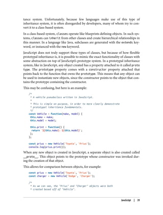 tance system. Unfortunately, because few languages make use of this type of
inheritance system, it is often disregarded by developers, many of whom try to con‐
vert it to a class-based system.
In a class-based system, classes operate like blueprints defining objects. In such sys‐
tems, classes can inherit from other classes and create hierarchical relationships in
this manner. In a language like Java, subclasses are generated with the extends key‐
word, or instanced with the new keyword.
JavaScript does not truly support these types of classes, but because of how flexible
prototypal inheritance is, it is possible to mimic the exact functionality of classes with
some abstraction on top of JavaScript’s prototype system. In a prototypal inheritance
system, like in JavaScript, any object created has a property attached to it called proto
type. The prototype property comes with a constructor property attached that
points back to the function that owns the prototype. This means that any object can
be used to instantiate new objects, since the constructor points to the object that con‐
tains the prototype containing the constructor.
This may be confusing, but here is an example:
/*
* A vehicle pseudoclass written in JavaScript.
*
* This is simple on purpose, in order to more clearly demonstrate
* prototypal inheritance fundamentals.
*/
const Vehicle = function(make, model) {
this.make = make;
this.model = model;
this.print = function() {
return `${this.make}: ${this.model}`;
};
};
const prius = new Vehicle('Toyota', 'Prius');
console.log(prius.print());
When any new object is created in JavaScript, a separate object is also created called
__proto__. This object points to the prototype whose constructor was invoked dur‐
ing the creation of that object.
This allows for comparison between objects, for example:
const prius = new Vehicle('Toyota', 'Prius');
const charger = new Vehicle('Dodge', 'Charger');
/*
* As we can see, the "Prius" and "Charger" objects were both
* created based off of "Vehicle".
JavaScript | 39
 