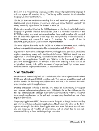 JavaScript is a programming language, and like any good programming language it
relies on a powerful, standard library. This library, unlike standard libraries in other
languages, is known as the DOM.
The DOM provides routine functionality that is well tested and performant, and is
implemented across all major browsers, so your code should function identically or
nearly identically regardless of the browser it is run on.
Unlike other standard libraries, the DOM exists not to plug functionality holes in the
language or provide common functionality (that is a secondary function of the
DOM) but mainly to provide a common interface from which to define a hierarchical
tree of nodes that represents a web page. You have probably accidentally called a
DOM function and assumed it was a JS function. An example of this is
document.querySelector() or document.implementation.
The main objects that make up the DOM are window and document, each carefully
defined in a specification maintained by an organization called WhatWG.
Regardless of if you are a JavaScript developer, web application pen tester, or security
engineer, developing a deep understanding of the browser DOM and its role in a web
application is crucial to spotting vulnerabilities that become evident at the presenta‐
tion layer in an application. Consider the DOM to be the framework from which
JavaScript-based applications are deployed to end users, and keep in mind that not all
script-related security holes will be the result of improper JavaScript, but can some‐
times result from improper browser DOM implementation.
SPA Frameworks
Older websites were usually built on a combination of ad hoc script to manipulate the
DOM, and a lot of reused HTML template code. This was not a scalable model, and
while it worked for delivering static content to an end user, it did not work for deliv‐
ering complex, logic-rich applications.
Desktop application software at the time was robust in functionality, allowing for
users to store and maintain application state. Websites in the old days did not provide
this type of functionality, although many companies would have preferred to deliver
their complex applications via the web as it provided many benefits from ease of use
to piracy prevention.
Single-page application (SPA) frameworks were designed to bridge the functionality
gap between websites and desktop applications. SPA frameworks allow for the devel‐
opment of complex JavaScript-based applications that store their own internal state,
and are composed of reusable UI components, each of which has its own self-
maintained life cycle, from rendering to logic execution.
SPA Frameworks | 45
 
