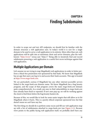 CHAPTER 4
Finding Subdomains
In order to scope out and test API endpoints, we should first be familiar with the
domain structure a web application uses. In today’s world it is rare for a single
domain to be used to serve a web application in its entirety. More often than not, web
applications will be split into at minimum client and server domains, plus the well-
known "https://www" versus just "https://.” Being able to iteratively find and record
subdomains powering a web application is a useful first recon technique against that
web application.
Multiple Applications per Domain
Let’s assume we are trying to map MegaBank’s web applications in order to better per‐
form a black-box penetration test sponsored by that bank. We know that MegaBank
has an app that users can log in to and access their bank accounts. This app is located
at https://www.mega-bank.com.
We are particularly curious if MegaBank has any other internet-accessible servers
linked to the mega-bank.com domain name. We know MegaBank has a bug bounty
program, and the scope of that program covers the main mega-bank.com domain
quite comprehensively. As a result, any easy-to-find vulnerabilities in mega-bank.com
have already been fixed or reported. If new ones pop up, we will be working against
the clock to find them before the bug bounty hunters do.
Because of this, we would like to look for some easier targets that still allow us to hit
MegaBank where it hurts. This is a purely ethical corporate-sponsored test, but that
doesn’t mean we can’t have any fun.
The first thing we should do is perform some recon and fill our web application map
up with a list of subdomains attached to mega-bank.com (see Figure 4-1). Because
www points to the public-facing web application itself, we probably don’t have any
53
 