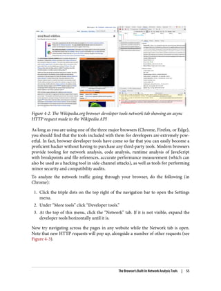 Figure 4-2. The Wikipedia.org browser developer tools network tab showing an async
HTTP request made to the Wikipedia API
As long as you are using one of the three major browsers (Chrome, Firefox, or Edge),
you should find that the tools included with them for developers are extremely pow‐
erful. In fact, browser developer tools have come so far that you can easily become a
proficient hacker without having to purchase any third-party tools. Modern browsers
provide tooling for network analysis, code analysis, runtime analysis of JavaScript
with breakpoints and file references, accurate performance measurement (which can
also be used as a hacking tool in side-channel attacks), as well as tools for performing
minor security and compatibility audits.
To analyze the network traffic going through your browser, do the following (in
Chrome):
1. Click the triple dots on the top right of the navigation bar to open the Settings
menu.
2. Under “More tools” click “Developer tools.”
3. At the top of this menu, click the “Network” tab. If it is not visible, expand the
developer tools horizontally until it is.
Now try navigating across the pages in any website while the Network tab is open.
Note that new HTTP requests will pop up, alongside a number of other requests (see
Figure 4-3).
The Browser’s Built-In Network Analysis Tools | 55
 