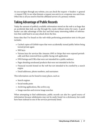 As you navigate through any website, you can check the request → headers → general
→ request URL to see what domain a request was sent to or a response was sent from.
Often this is all you need to find the affiliated servers of a primary website.
Taking Advantage of Public Records
Today the amount of publicly available information stored on the web is so huge that
an accidental data leak can slip through the cracks without notice for years. A good
hacker can take advantage of this fact and find many interesting tidbits of informa‐
tion that could lead to an easy attack down the line.
Some data that I’ve found on the web while performing penetration tests in the past
includes:
• Cached copies of GitHub repos that were accidentally turned public before being
turned private again
• SSH keys
• Various keys for services like Amazon AWS or Stripe that were exposed periodi‐
cally and then removed from a public-facing web application
• DNS listings and URLs that were not intended for a public audience
• Pages detailing unreleased products that were not intended to be live
• Financial records hosted on the web but not intended to be crawled by a search
engine
• Email addresses, phone numbers, and usernames
This information can be found in many places, such as:
• Search engines
• Social media posts
• Archiving applications, like archive.org
• Image searches and reverse image searches
When attempting to find subdomains, public records can also be a good source of
information because subdomains may not be easily found via a dictionary, but could
have been indexed in one of the services previously listed.
Taking Advantage of Public Records | 57
 