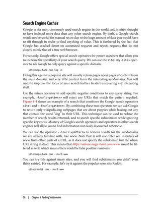 Search Engine Caches
Google is the most commonly used search engine in the world, and is often thought
to have indexed more data than any other search engine. By itself, a Google search
would not be useful for manual recon due to the huge amount of data you would have
to sift through in order to find anything of value. This is furthered by the fact that
Google has cracked down on automated requests and rejects requests that do not
closely mimic that of a true web browser.
Fortunately, Google offers special search operators for power searchers that allow you
to increase the specificity of your search query. We can use the site:<my-site> oper‐
ator to ask Google to only query against a specific domain:
site:mega-bank.com log in
Doing this against a popular site will usually return pages upon pages of content from
the main domain, and very little content from the interesting subdomains. You will
need to improve the focus of your search further to start uncovering any interesting
stuff.
Use the minus operator to add specific negative conditions to any query string. For
example, -inurl:<pattern> will reject any URLs that match the pattern supplied.
Figure 4-4 shows an example of a search that combines the Google search operators
site: and --inurl:<pattern>. By combining these two operators we can ask Google
to return only wikipedia.org webpages that are about puppies while leaving out any
that contain the word “dog” in their URL. This technique can be used to reduce the
number of search results returned, and to search specific subdomains while ignoring
specific keywords. Mastery of Google’s search operators and operators in other search
engines will allow you to find information not easily discovered otherwise.
We can use the operator --inurl:<pattern> to remove results for the subdomains
we are already familiar with, like www. Note that it will also filter out instances of
www from other parts of a URL, as it does not specify the subdomain but the whole
URL string instead. This means that https://admin.mega-bank.com/www would be fil‐
tered as well, which means there could be false positive removals:
site:mega-bank.com -inurl:www
You can try this against many sites, and you will find subdomains you didn’t even
think existed. For example, let’s try it against the popular news site Reddit:
site:reddit.com -inurl:www
58 | Chapter 4: Finding Subdomains
 