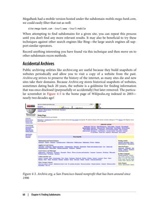 MegaBank had a mobile version hosted under the subdomain mobile.mega-bank.com,
we could easily filter that out as well:
site:mega-bank.com -inurl:www -inurl:mobile
When attempting to find subdomains for a given site, you can repeat this process
until you don’t find any more relevant results. It may also be beneficial to try these
techniques against other search engines like Bing—the large search engines all sup‐
port similar operators.
Record anything interesting you have found via this technique and then move on to
other subdomain recon methods.
Accidental Archives
Public archiving utilities like archive.org are useful because they build snapshots of
websites periodically and allow you to visit a copy of a website from the past.
Archive.org strives to preserve the history of the internet, as many sites die and new
sites take their domains. Because Archive.org stores historical snapshots of websites,
sometimes dating back 20 years, the website is a goldmine for finding information
that was once disclosed (purposefully or accidentally) but later removed. The particu‐
lar screenshot in Figure 4-5 is the home page of Wikipedia.org indexed in 2003—
nearly two decades ago!
Figure 4-5. Archive.org, a San Francisco-based nonprofit that has been around since
1996
60 | Chapter 4: Finding Subdomains
 