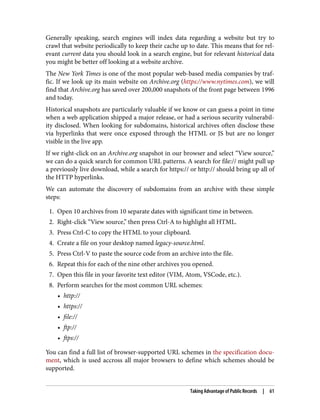 Generally speaking, search engines will index data regarding a website but try to
crawl that website periodically to keep their cache up to date. This means that for rel‐
evant current data you should look in a search engine, but for relevant historical data
you might be better off looking at a website archive.
The New York Times is one of the most popular web-based media companies by traf‐
fic. If we look up its main website on Archive.org (https://www.nytimes.com), we will
find that Archive.org has saved over 200,000 snapshots of the front page between 1996
and today.
Historical snapshots are particularly valuable if we know or can guess a point in time
when a web application shipped a major release, or had a serious security vulnerabil‐
ity disclosed. When looking for subdomains, historical archives often disclose these
via hyperlinks that were once exposed through the HTML or JS but are no longer
visible in the live app.
If we right-click on an Archive.org snapshot in our browser and select “View source,”
we can do a quick search for common URL patterns. A search for file:// might pull up
a previously live download, while a search for https:// or http:// should bring up all of
the HTTP hyperlinks.
We can automate the discovery of subdomains from an archive with these simple
steps:
1. Open 10 archives from 10 separate dates with significant time in between.
2. Right-click “View source,” then press Ctrl-A to highlight all HTML.
3. Press Ctrl-C to copy the HTML to your clipboard.
4. Create a file on your desktop named legacy-source.html.
5. Press Ctrl-V to paste the source code from an archive into the file.
6. Repeat this for each of the nine other archives you opened.
7. Open this file in your favorite text editor (VIM, Atom, VSCode, etc.).
8. Perform searches for the most common URL schemes:
• http://
• https://
• file://
• ftp://
• ftps://
You can find a full list of browser-supported URL schemes in the specification docu‐
ment, which is used accross all major browsers to define which schemes should be
supported.
Taking Advantage of Public Records | 61
 