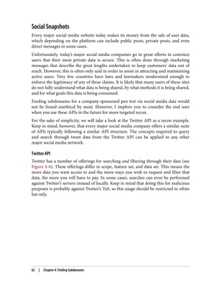 Social Snapshots
Every major social media website today makes its money from the sale of user data,
which depending on the platform can include public posts, private posts, and even
direct messages in some cases.
Unfortunately, today’s major social media companies go to great efforts to convince
users that their most private data is secure. This is often done through marketing
messages that describe the great lengths undertaken to keep customers’ data out of
reach. However, this is often only said in order to assist in attracting and maintaining
active users. Very few countries have laws and lawmakers modernized enough to
enforce the legitimacy of any of these claims. It is likely that many users of these sites
do not fully understand what data is being shared, by what methods it is being shared,
and for what goals this data is being consumed.
Finding subdomains for a company-sponsored pen test via social media data would
not be found unethical by most. However, I implore you to consider the end user
when you use these APIs in the future for more targeted recon.
For the sake of simplicity, we will take a look at the Twitter API as a recon example.
Keep in mind, however, that every major social media company offers a similar suite
of APIs typically following a similar API structure. The concepts required to query
and search through tweet data from the Twitter API can be applied to any other
major social media network.
Twitter API
Twitter has a number of offerings for searching and filtering through their data (see
Figure 4-6). These offerings differ in scope, feature set, and data set. This means the
more data you want access to and the more ways you wish to request and filter that
data, the more you will have to pay. In some cases, searches can even be performed
against Twitter’s servers instead of locally. Keep in mind that doing this for malicious
purposes is probably against Twitter’s ToS, so this usage should be restricted to white
hat only.
62 | Chapter 4: Finding Subdomains
 