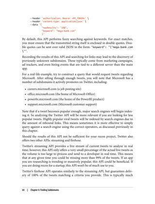 --header 'authorization: Bearer <MY_TOKEN>' 
--header 'content-type: application/json' 
--data '{
"maxResults": "100",
"keyword": "mega-bank.com"
}'
By default, this API performs fuzzy searching against keywords. For exact matches,
you must ensure that the transmitted string itself is enclosed in double quotes. Dou‐
ble quotes can be sent over valid JSON in the form: "keyword": ""mega-bank.com
"".
Recording the results of this API and searching for links may lead to the discovery of
previously unknown subdomains. These typically come from marketing campaigns,
ad trackers, and even hiring events that are tied to a different server than the main
app.
For a real-life example, try to construct a query that would request tweets regarding
Microsoft. After sifting through enough tweets, you will note that Microsoft has a
number of subdomains it actively promotes on Twitter, including:
• careers.microsoft.com (a job posting site)
• office.microsoft.com (the home of Microsoft Office)
• powerbi.microsoft.com (the home of the PowerBI product)
• support.microsoft.com (Microsoft customer support)
Note that if a tweet becomes popular enough, major search engines will begin index‐
ing it. So analyzing the Twitter API will be more relevant if you are looking for less
popular tweets. Highly popular viral tweets will be indexed by search engines due to
the amount of inbound links. This means sometimes it is more effective to simply
query against a search engine using the correct operators, as discussed previously in
this chapter.
Should the results of this API not be sufficient for your recon project, Twitter also
offers two other APIs: streaming and firehose.
Twitter’s streaming API provides a live stream of current tweets to analyze in real
time; however, this API only offers a very small percentage of the actual live tweets as
the volume is too large to process and send to a developer in real time. This means
that at any given time you could be missing more than 99% of the tweets. If an app
you are researching is trending or massively popular, this API could be beneficial. If
you are doing recon for a startup, this API won’t be of much use to you.
Twitter’s firehose API operates similarly to the streaming API, but guarantees deliv‐
ery of 100% of the tweets matching a criteria you provide. This is typically much
64 | Chapter 4: Finding Subdomains
 