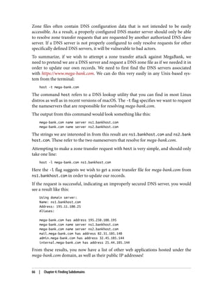 Zone files often contain DNS configuration data that is not intended to be easily
accessible. As a result, a properly configured DNS master server should only be able
to resolve zone transfer requests that are requested by another authorized DNS slave
server. If a DNS server is not properly configured to only resolve requests for other
specifically defined DNS servers, it will be vulnerable to bad actors.
To summarize, if we wish to attempt a zone transfer attack against MegaBank, we
need to pretend we are a DNS server and request a DNS zone file as if we needed it in
order to update our own records. We need to first find the DNS servers associated
with https://www.mega-bank.com. We can do this very easily in any Unix-based sys‐
tem from the terminal:
host -t mega-bank.com
The command host refers to a DNS lookup utility that you can find in most Linux
distros as well as in recent versions of macOS. The -t flag specifies we want to request
the nameservers that are responsible for resolving mega-bank.com.
The output from this command would look something like this:
mega-bank.com name server ns1.bankhost.com
mega-bank.com name server ns2.bankhost.com
The strings we are interested in from this result are ns1.bankhost.com and ns2.bank
host.com. These refer to the two nameservers that resolve for mega-bank.com.
Attempting to make a zone transfer request with host is very simple, and should only
take one line:
host -l mega-bank.com ns1.bankhost.com
Here the -l flag suggests we wish to get a zone transfer file for mega-bank.com from
ns1.bankhost.com in order to update our records.
If the request is successful, indicating an improperly secured DNS server, you would
see a result like this:
Using domain server:
Name: ns1.bankhost.com
Address: 195.11.100.25
Aliases:
mega-bank.com has address 195.250.100.195
mega-bank.com name server ns1.bankhost.com
mega-bank.com name server ns2.bankhost.com
mail.mega-bank.com has address 82.31.105.140
admin.mega-bank.com has address 32.45.105.144
internal.mega-bank.com has address 25.44.105.144
From these results, you now have a list of other web applications hosted under the
mega-bank.com domain, as well as their public IP addresses!
66 | Chapter 4: Finding Subdomains
 