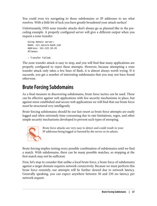 You could even try navigating to those subdomains or IP addresses to see what
resolves. With a little bit of luck you have greatly broadened your attack surface!
Unfortunately, DNS zone transfer attacks don’t always go as planned like in the pre‐
ceding example. A properly configured server will give a different output when you
request a zone transfer:
Using domain server:
Name: ns1.secure-bank.com
Address: 141.122.34.45
Aliases:
: Transfer Failed.
The zone transfer attack is easy to stop, and you will find that many applications are
properly configured to reject these attempts. However, because attempting a zone
transfer attack only takes a few lines of Bash, it is almost always worth trying. If it
succeeds, you get a number of interesting subdomains that you may not have found
otherwise.
Brute Forcing Subdomains
As a final measure in discovering subdomains, brute force tactics can be used. These
can be effective against web applications with few security mechanisms in place, but
against more established and secure web applications we will find that our brute force
must be structured very intelligently.
Brute forcing subdomains should be our last resort as brute force attempts are easily
logged and often extremely time-consuming due to rate limitations, regex, and other
simple security mechanisms developed to prevent such types of snooping.
Brute force attacks are very easy to detect and could result in your
IP addresses being logged or banned by the server or its admin.
Brute forcing implies testing every possible combination of subdomains until we find
a match. With subdomains, there can be many possible matches, so stopping at the
first match may not be sufficient.
First, let’s stop to consider that unlike a local brute force, a brute force of subdomains
against a target domain requires network connectivity. Because we must perform this
brute force remotely, our attempts will be further slowed due to network latency.
Generally speaking, you can expect anywhere between 50 and 250 ms latency per
network request.
Brute Forcing Subdomains | 67
 