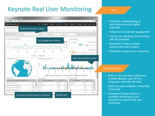Keynote Real User Monitoring
Sub 3-second data stream
User engagement metrics
Active test measurement correlation
Multi-dimensional analysis
RESTful API
 Real-time understanding of
performance across digital
channels
 Influence on customer engagement
 Literacy for elevating conversations
with the business
 Delivered in time to protect
revenue and cost to serve
 Flexibility to extend and customize
NEW
DIFFERENTIATORS
 Built on new big data architecture
enables flexible, open API for
integration with other BI tools
 Real-time data available in less than
3 seconds
 Keynote’s 20-year history in
synthetic monitoring is now
extended to support real user
monitoring
 