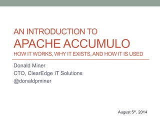 AN INTRODUCTION TO
APACHE ACCUMULO
HOW IT WORKS, WHY IT EXISTS,AND HOW IT IS USED
Donald Miner
CTO, ClearEdge IT Solutions...