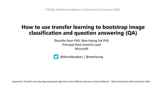 O'Reilly Artificial Intelligence Conference San Francisco 2018
How to use transfer learning to bootstrap image
classification and question answering (QA)
Danielle Dean PhD, Wee Hyong Tok PhD
Principal Data Scientist Lead
Microsoft
@danielleodean | @weehyong
Inspired by “Transfer Learning: Repurposing ML Algorithms from Different Domains to Cloud Defense” , Mark Russinovich, RSA Conference 2018
 