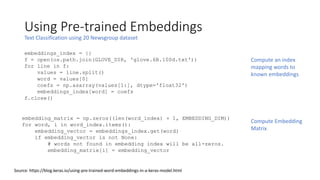 Using Pre-trained Embeddings
Text Classification using 20 Newsgroup dataset
Source: https://blog.keras.io/using-pre-trained-word-embeddings-in-a-keras-model.html
embeddings_index = {}
f = open(os.path.join(GLOVE_DIR, 'glove.6B.100d.txt'))
for line in f:
values = line.split()
word = values[0]
coefs = np.asarray(values[1:], dtype='float32')
embeddings_index[word] = coefs
f.close()
Compute an index
mapping words to
known embeddings
embedding_matrix = np.zeros((len(word_index) + 1, EMBEDDING_DIM))
for word, i in word_index.items():
embedding_vector = embeddings_index.get(word)
if embedding_vector is not None:
# words not found in embedding index will be all-zeros.
embedding_matrix[i] = embedding_vector
Compute Embedding
Matrix
 