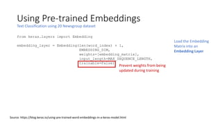 Using Pre-trained Embeddings
Text Classification using 20 Newsgroup dataset
Source: https://blog.keras.io/using-pre-trained-word-embeddings-in-a-keras-model.html
from keras.layers import Embedding
embedding_layer = Embedding(len(word_index) + 1,
EMBEDDING_DIM,
weights=[embedding_matrix],
input_length=MAX_SEQUENCE_LENGTH,
trainable=False)
Load the Embedding
Matrix into an
Embedding Layer
Prevent weights from being
updated during training
 
