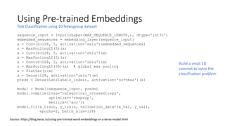 Using Pre-trained Embeddings
Text Classification using 20 Newsgroup dataset
Source: https://blog.keras.io/using-pre-trained-word-embeddings-in-a-keras-model.html
sequence_input = Input(shape=(MAX_SEQUENCE_LENGTH,), dtype='int32')
embedded_sequences = embedding_layer(sequence_input)
x = Conv1D(128, 5, activation='relu')(embedded_sequences)
x = MaxPooling1D(5)(x)
x = Conv1D(128, 5, activation='relu')(x)
x = MaxPooling1D(5)(x)
x = Conv1D(128, 5, activation='relu')(x)
x = MaxPooling1D(35)(x) # global max pooling
x = Flatten()(x)
x = Dense(128, activation='relu')(x)
preds = Dense(len(labels_index), activation='softmax')(x)
model = Model(sequence_input, preds)
model.compile(loss='categorical_crossentropy',
optimizer='rmsprop',
metrics=['acc'])
model.fit(x_train, y_train, validation_data=(x_val, y_val),
epochs=2, batch_size=128)
Build a small 1D
convnet to solve the
classification problem
 