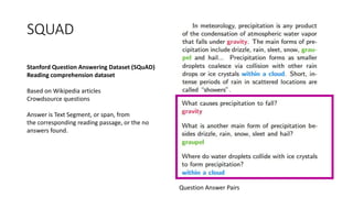 SQUAD
Stanford Question Answering Dataset (SQuAD)
Reading comprehension dataset
Based on Wikipedia articles
Crowdsource questions
Answer is Text Segment, or span, from
the corresponding reading passage, or the no
answers found.
Question Answer Pairs
 