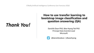 O'Reilly Artificial Intelligence Conference San Francisco 2018
How to use transfer learning to
bootstrap image classification and
question answering (QA)
Danielle Dean PhD, Wee Hyong Tok PhD
Principal Data Scientist Lead
Microsoft
@danielleodean | @weehyong
Thank You!
 