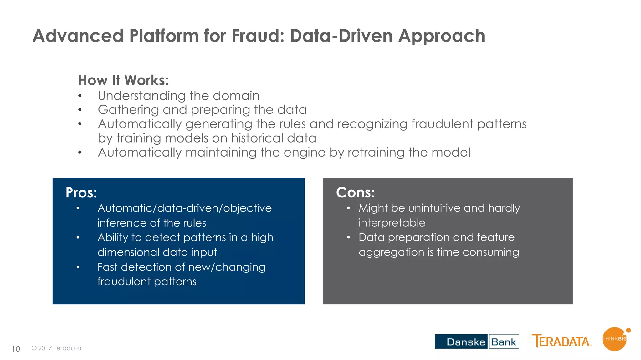 10
Advanced Platform for Fraud: Data-Driven Approach
How It Works:
• Understanding the domain
• Gathering and preparing the data
• Automatically generating the rules and recognizing fraudulent patterns
by training models on historical data
• Automatically maintaining the engine by retraining the model
Pros:
• Automatic/data-driven/objective
inference of the rules
• Ability to detect patterns in a high
dimensional data input
• Fast detection of new/changing
fraudulent patterns
Cons:
• Might be unintuitive and hardly
interpretable
• Data preparation and feature
aggregation is time consuming
© 2017 Teradata
 