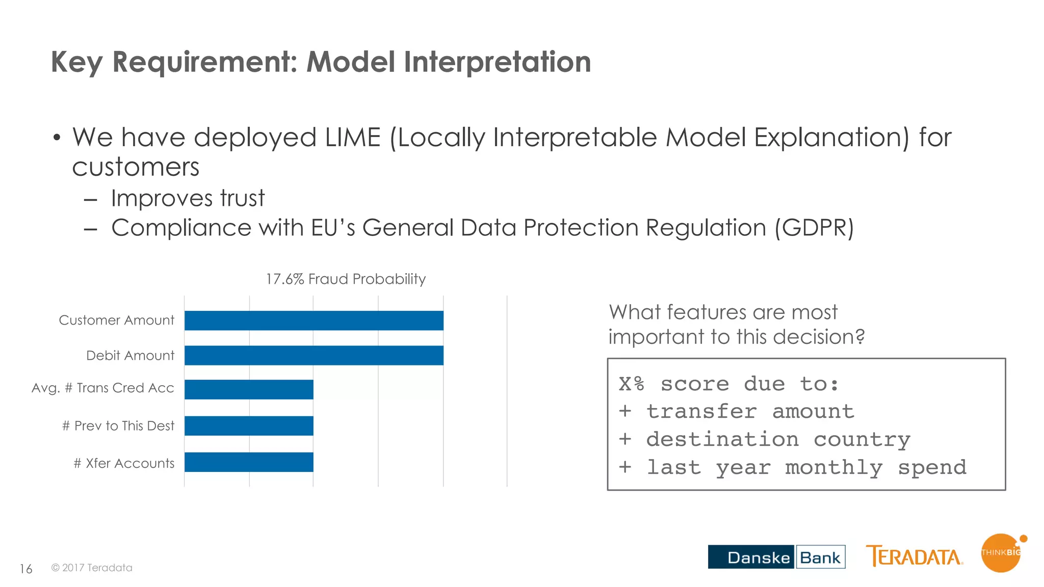 16
Key Requirement: Model Interpretation
• We have deployed LIME (Locally Interpretable Model Explanation) for
customers
– Improves trust
– Compliance with EU’s General Data Protection Regulation (GDPR)
© 2017 Teradata
17.6% Fraud Probability
Customer Amount
Debit Amount
Avg. # Trans Cred Acc
# Prev to This Dest
# Xfer Accounts
X% score due to:
+ transfer amount
+ destination country
+ last year monthly spend
What features are most
important to this decision?
 